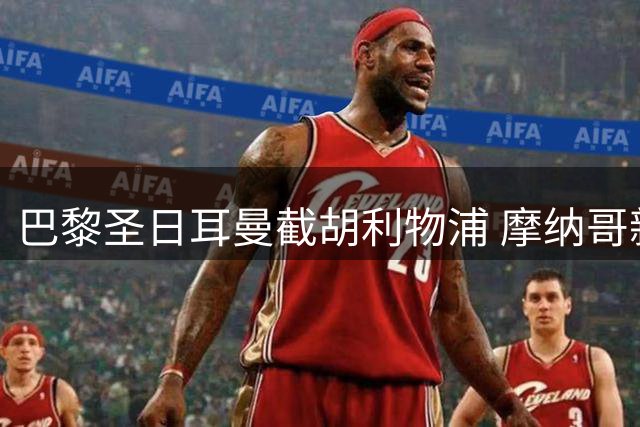 巴黎圣日耳曼截胡利物浦 摩纳哥新星转会即将尘埃落定