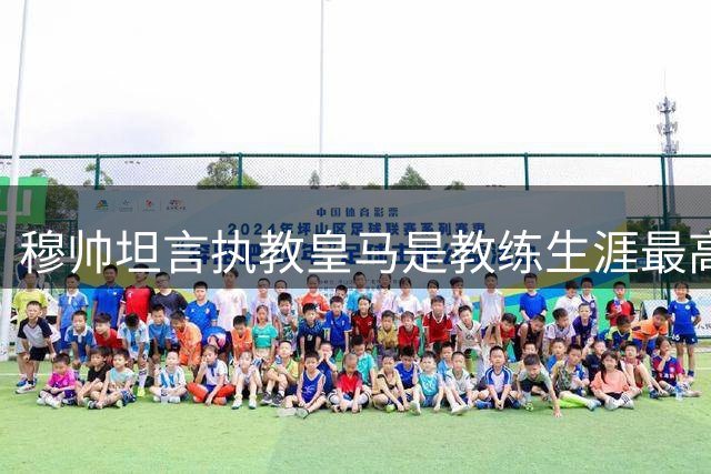 穆帅坦言执教皇马是教练生涯最高荣誉