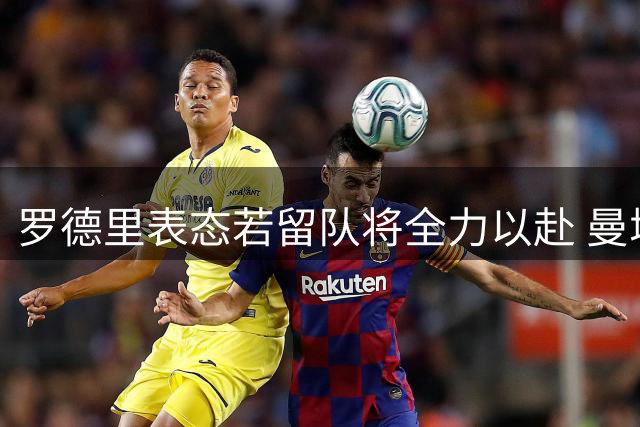 罗德里表态若留队将全力以赴 曼城开出转会条件