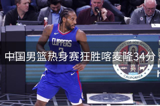 中国男篮热身赛狂胜喀麦隆34分 新生代后卫组合闪耀全场