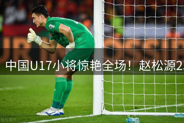 中国U17小将惊艳全场！赵松源25米世界波+助攻导演神奇逆转