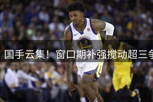 国手云集！窗口期补强搅动超三争冠格局