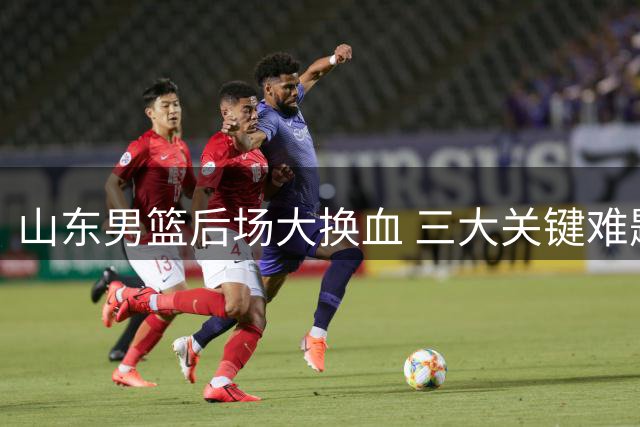 山东男篮后场大换血 三大关键难题悬而未决