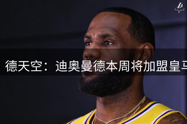 德天空：迪奥曼德本周将加盟皇马，俱乐部间非常接近达成协议