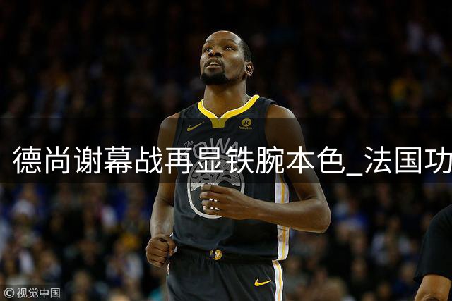 德尚谢幕战再显铁腕本色 法国功勋主帅的固执与荣光