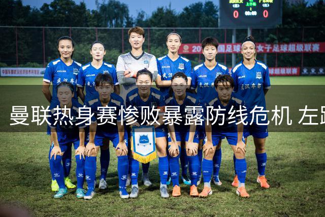 曼联热身赛惨败暴露防线危机 左路大将成最大软肋