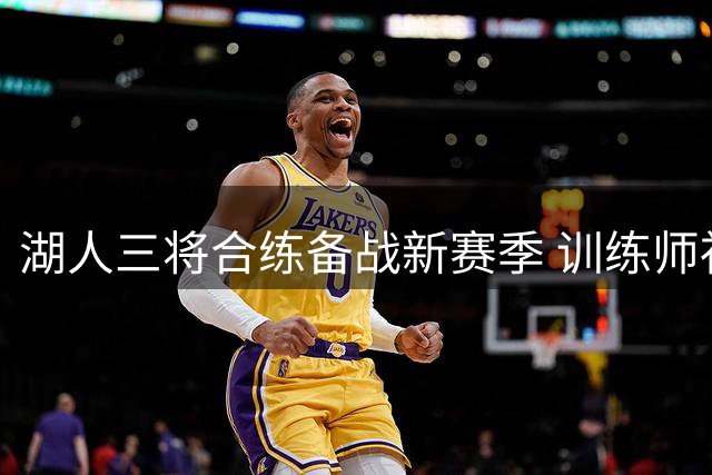 湖人三将合练备战新赛季 训练师社交媒体分享动态