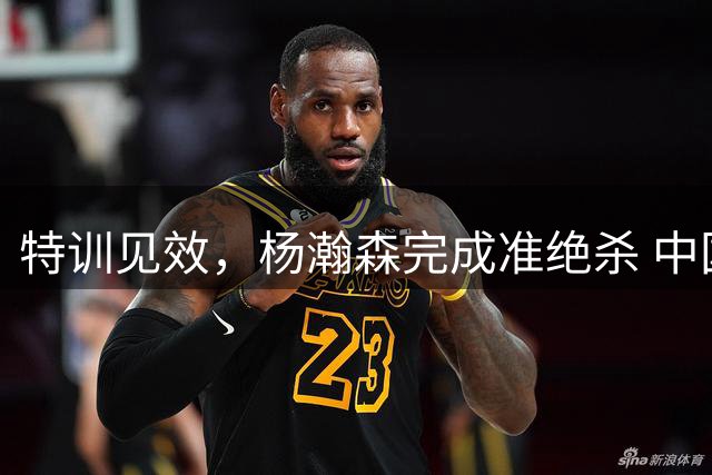 特训见效，杨瀚森完成准绝杀 中国男篮世预赛力压黎巴嫩