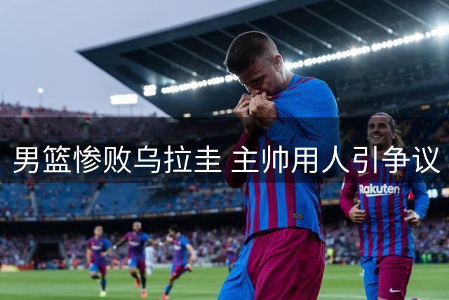 男篮惨败乌拉圭 主帅用人引争议