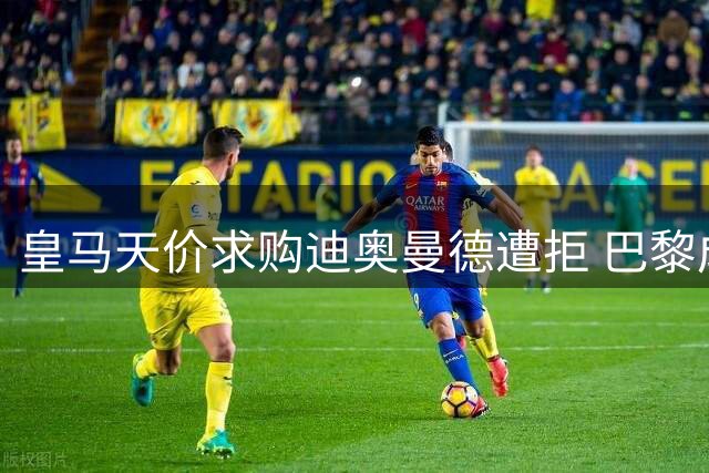 皇马天价求购迪奥曼德遭拒 巴黎成球员心仪下家