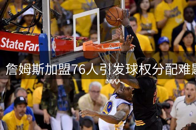 詹姆斯加盟76人引发球权分配难题 美媒直言需重拾控场角色
