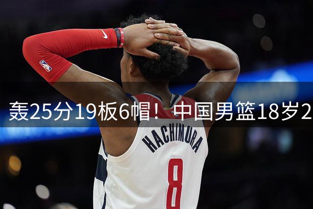 轰25分19板6帽！中国男篮18岁2米13中锋新星崛起：再夺篮板王