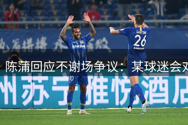 陈蒲回应不谢场争议：某球迷会对我辱骂，不想被有心之人利用炒作
